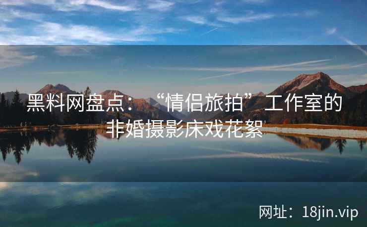 黑料网盘点：“情侣旅拍”工作室的非婚摄影床戏花絮