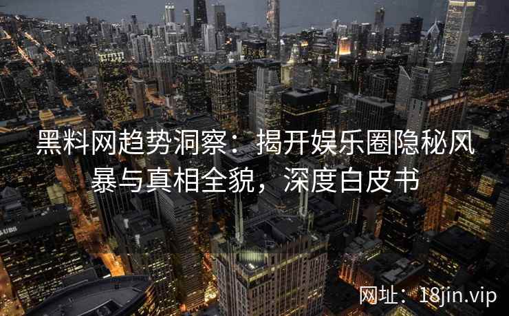 黑料网趋势洞察：揭开娱乐圈隐秘风暴与真相全貌，深度白皮书