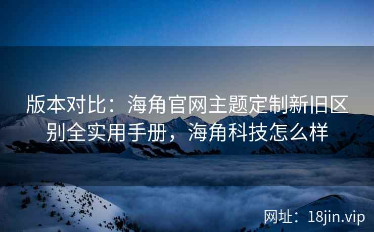 版本对比：海角官网主题定制新旧区别全实用手册，海角科技怎么样