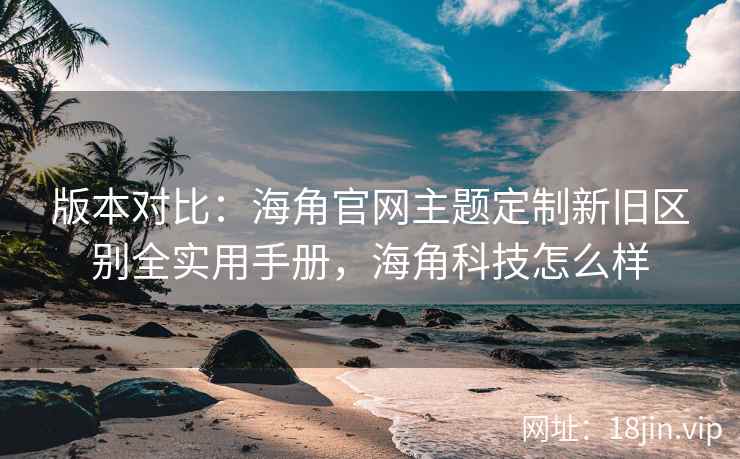版本对比：海角官网主题定制新旧区别全实用手册，海角科技怎么样