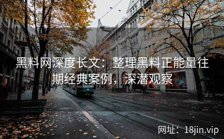 黑料网深度长文：整理黑料正能量往期经典案例，深潜观察