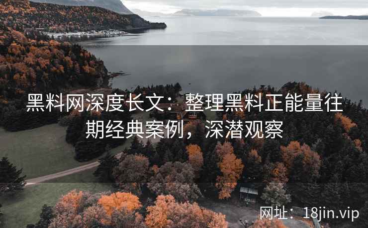 黑料网深度长文：整理黑料正能量往期经典案例，深潜观察
