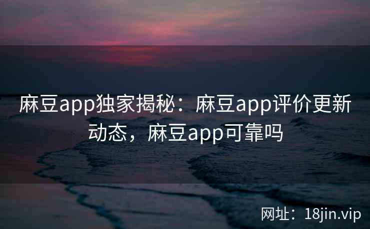 麻豆app独家揭秘：麻豆app评价更新动态，麻豆app可靠吗