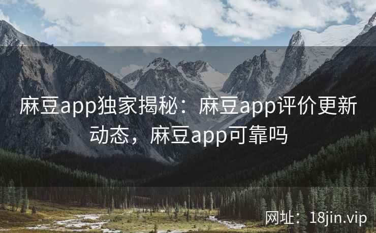 麻豆app独家揭秘：麻豆app评价更新动态，麻豆app可靠吗