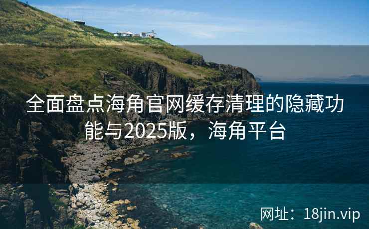 全面盘点海角官网缓存清理的隐藏功能与2025版，海角平台