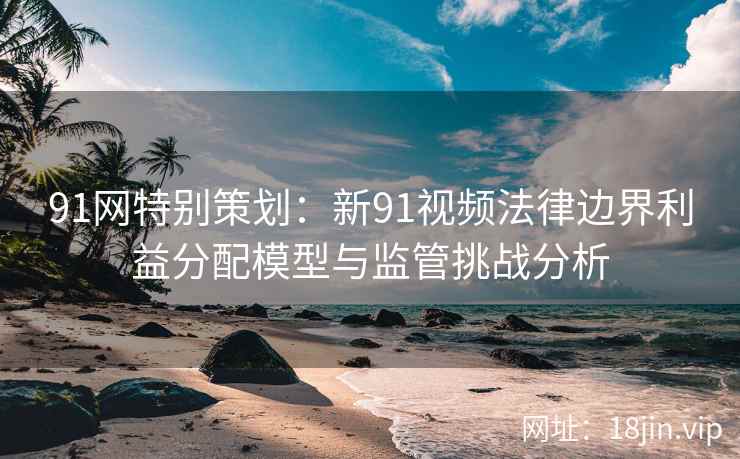 91网特别策划：新91视频法律边界利益分配模型与监管挑战分析