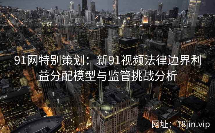 91网特别策划：新91视频法律边界利益分配模型与监管挑战分析