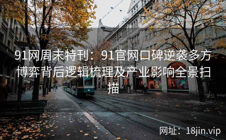 91网周末特刊：91官网口碑逆袭多方博弈背后逻辑梳理及产业影响全景扫描