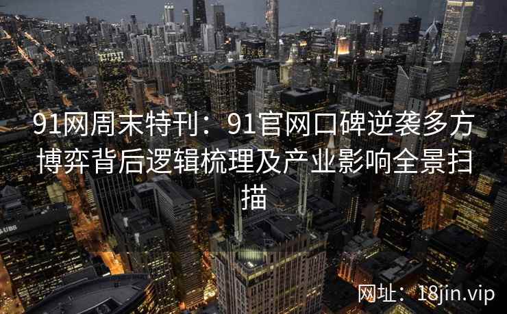 91网周末特刊：91官网口碑逆袭多方博弈背后逻辑梳理及产业影响全景扫描