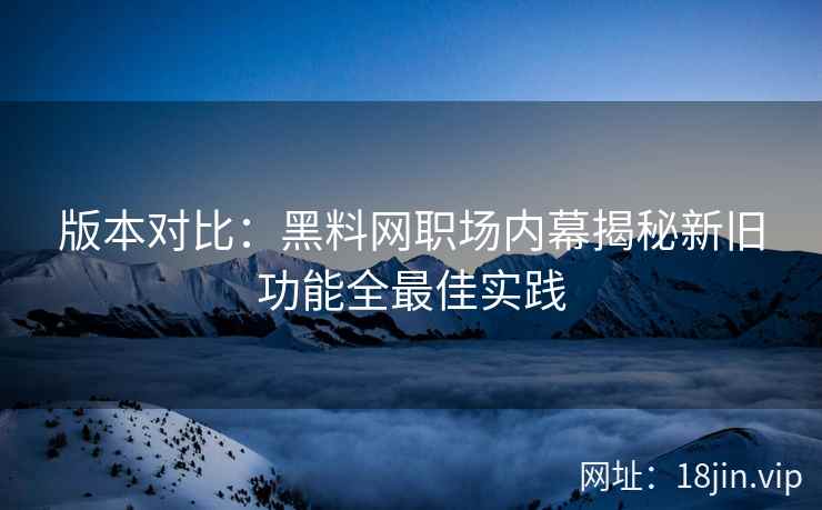 版本对比：黑料网职场内幕揭秘新旧功能全最佳实践