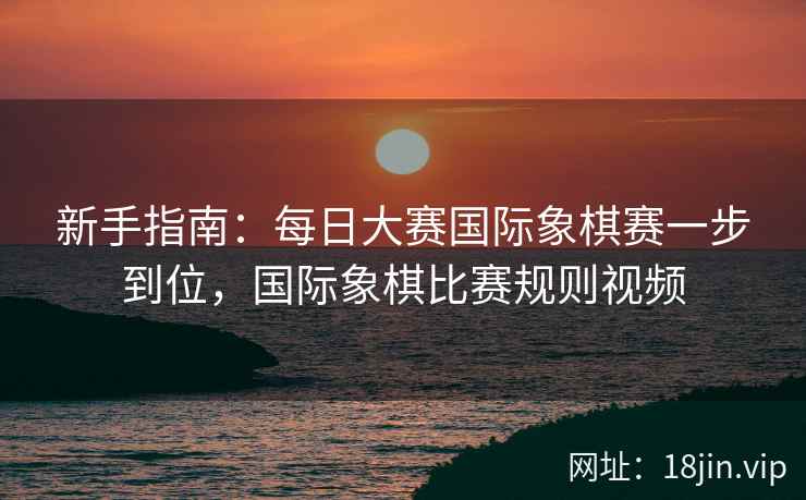 新手指南：每日大赛国际象棋赛一步到位，国际象棋比赛规则视频