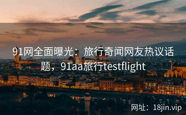 91网全面曝光：旅行奇闻网友热议话题，91aa旅行testflight