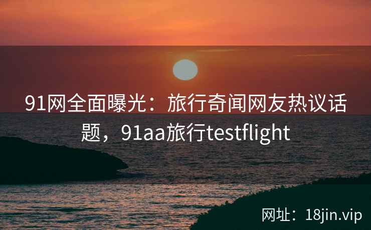 91网全面曝光：旅行奇闻网友热议话题，91aa旅行testflight