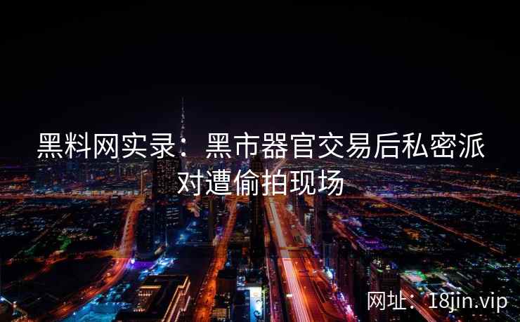 黑料网实录：黑市器官交易后私密派对遭偷拍现场