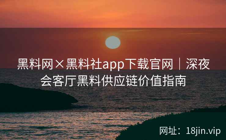 黑料网×黑料社app下载官网｜深夜会客厅黑料供应链价值指南