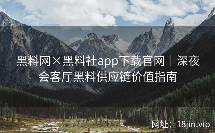 黑料网×黑料社app下载官网｜深夜会客厅黑料供应链价值指南