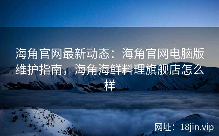 海角官网最新动态：海角官网电脑版维护指南，海角海鲜料理旗舰店怎么样