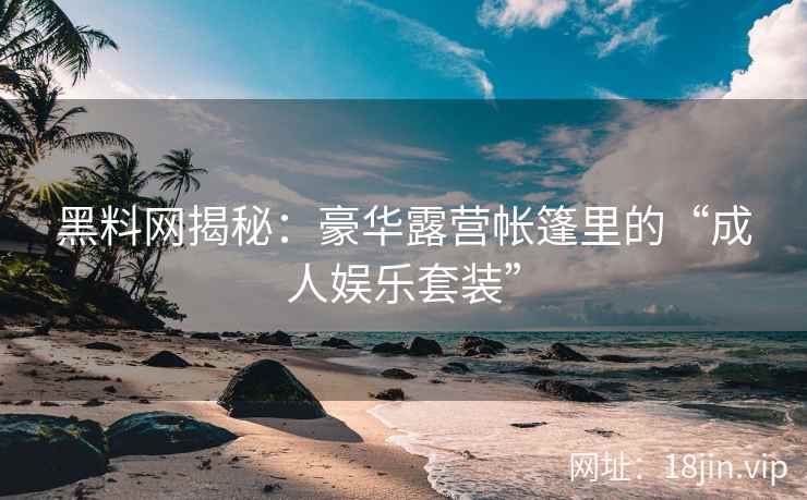 黑料网揭秘：豪华露营帐篷里的“成人娱乐套装”