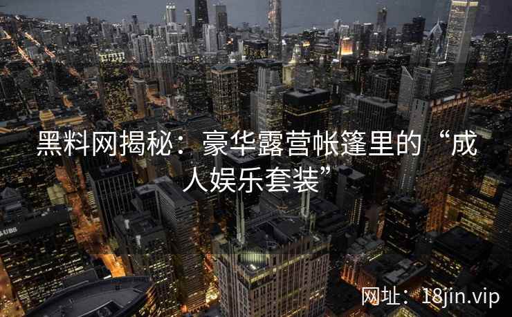 黑料网揭秘：豪华露营帐篷里的“成人娱乐套装”
