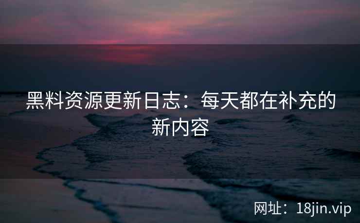 黑料资源更新日志：每天都在补充的新内容