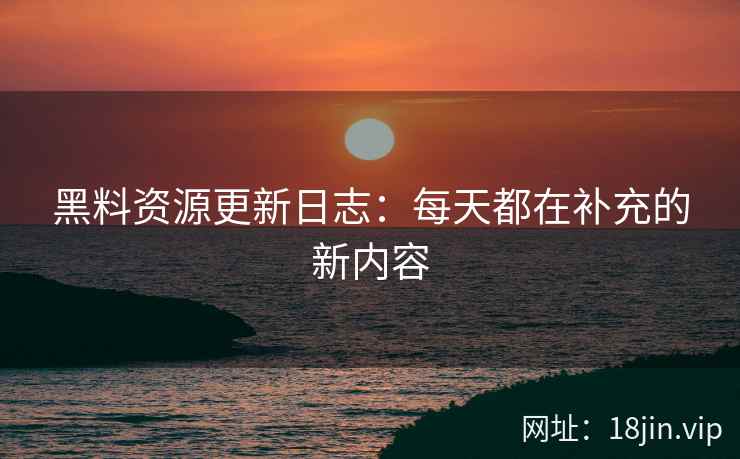 黑料资源更新日志：每天都在补充的新内容