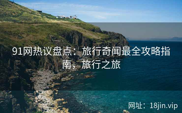 91网热议盘点：旅行奇闻最全攻略指南，旅行之旅