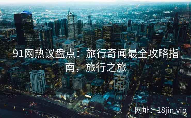 91网热议盘点：旅行奇闻最全攻略指南，旅行之旅
