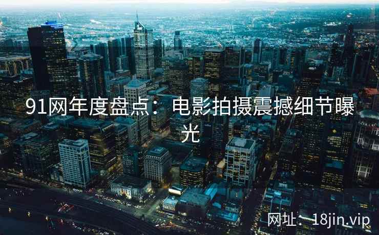 91网年度盘点：电影拍摄震撼细节曝光