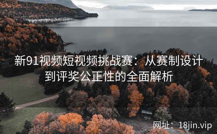 新91视频短视频挑战赛：从赛制设计到评奖公正性的全面解析