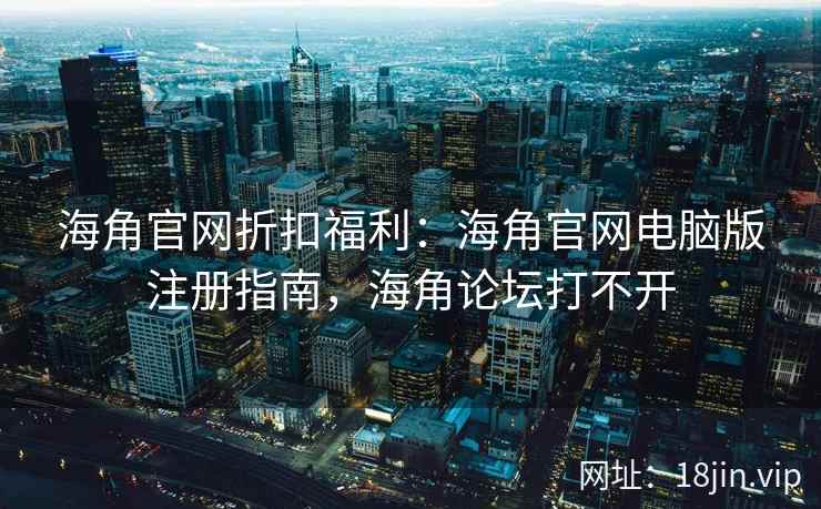 海角官网折扣福利：海角官网电脑版注册指南，海角论坛打不开