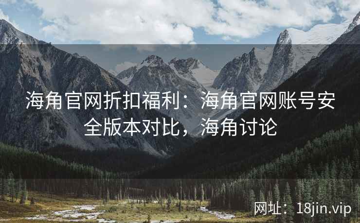 海角官网折扣福利：海角官网账号安全版本对比，海角讨论