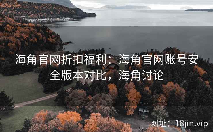海角官网折扣福利：海角官网账号安全版本对比，海角讨论