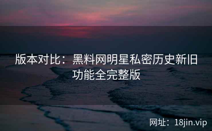 版本对比：黑料网明星私密历史新旧功能全完整版