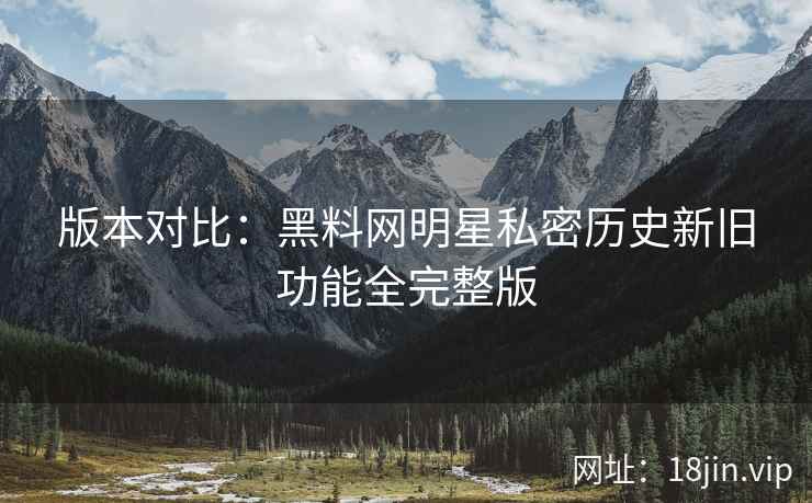版本对比：黑料网明星私密历史新旧功能全完整版