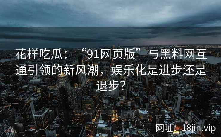 花样吃瓜：“91网页版”与黑料网互通引领的新风潮，娱乐化是进步还是退步？