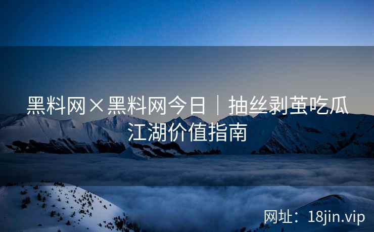 黑料网×黑料网今日｜抽丝剥茧吃瓜江湖价值指南