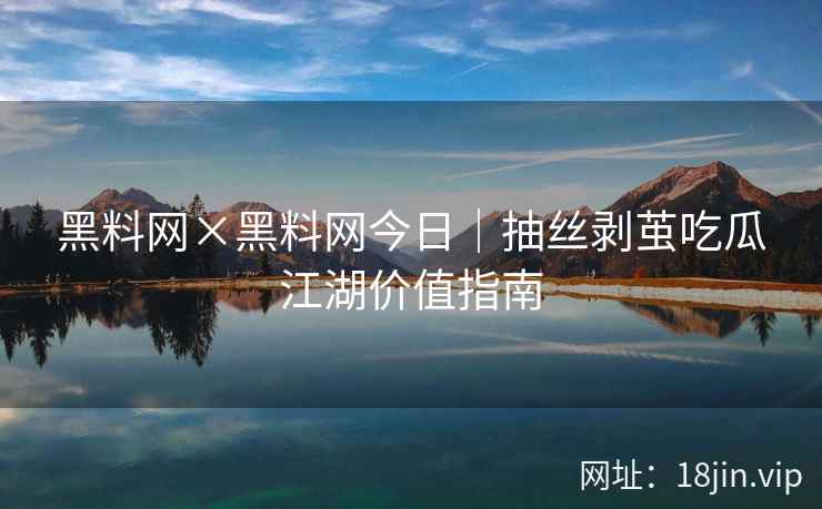 黑料网×黑料网今日｜抽丝剥茧吃瓜江湖价值指南
