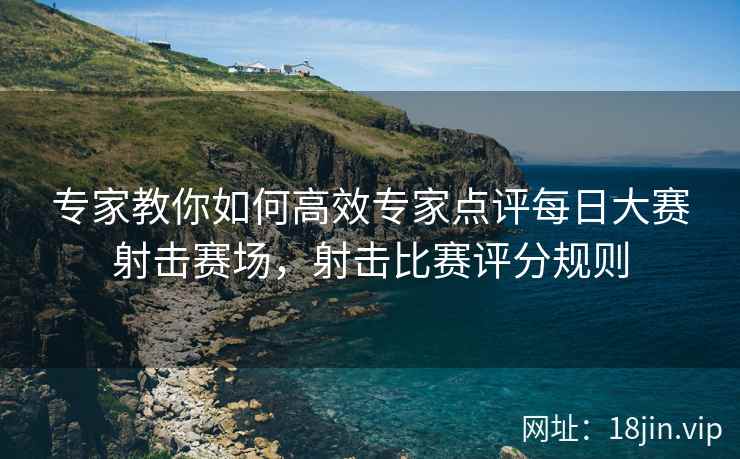 专家教你如何高效专家点评每日大赛射击赛场，射击比赛评分规则