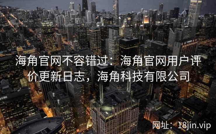 海角官网不容错过：海角官网用户评价更新日志，海角科技有限公司