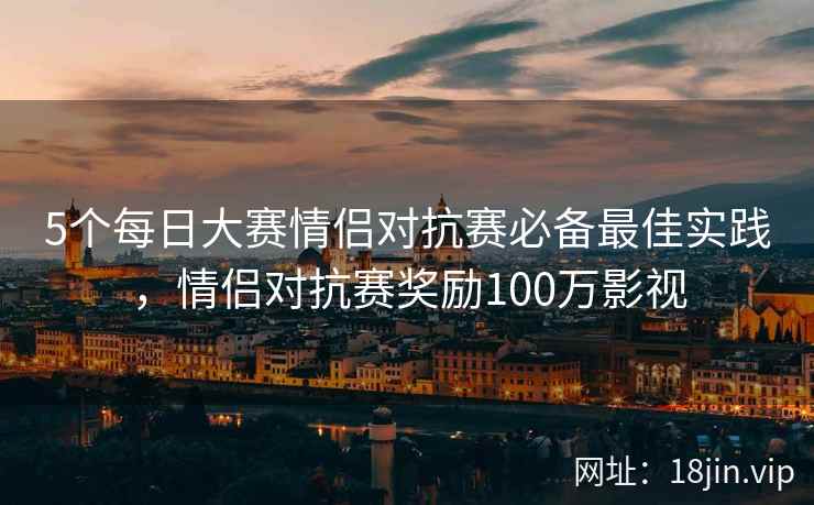 5个每日大赛情侣对抗赛必备最佳实践，情侣对抗赛奖励100万影视