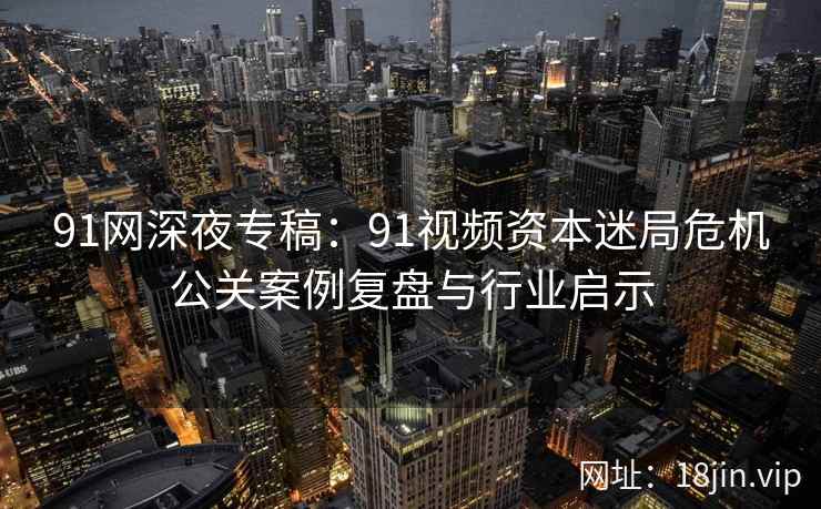 91网深夜专稿：91视频资本迷局危机公关案例复盘与行业启示