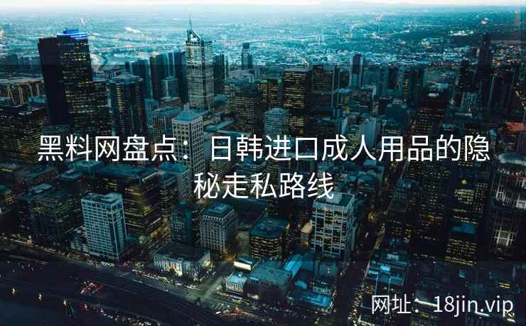 黑料网盘点：日韩进口成人用品的隐秘走私路线