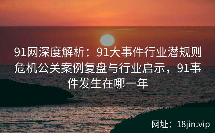 91网深度解析：91大事件行业潜规则危机公关案例复盘与行业启示，91事件发生在哪一年