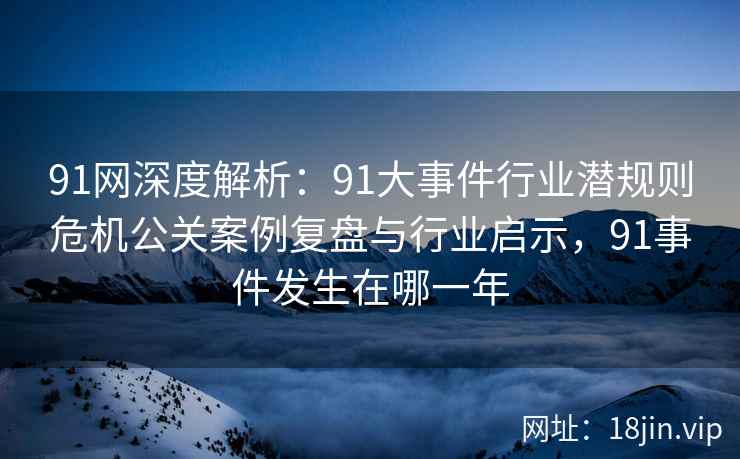 91网深度解析：91大事件行业潜规则危机公关案例复盘与行业启示，91事件发生在哪一年