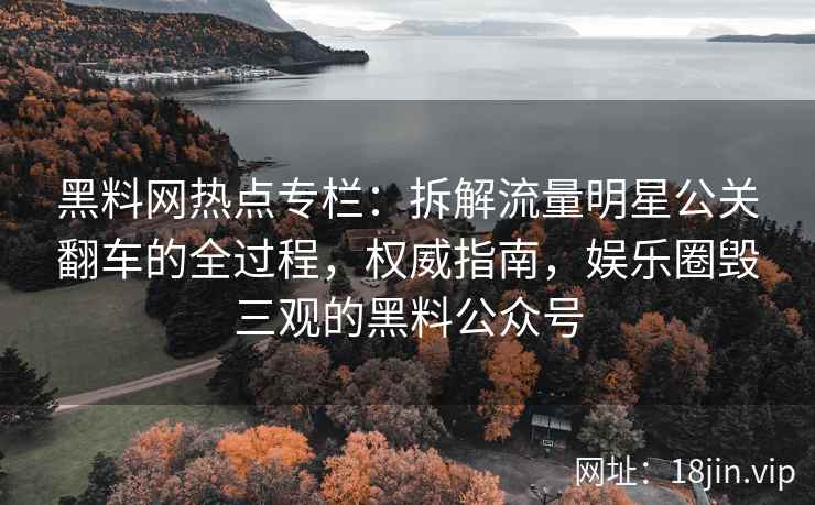 黑料网热点专栏：拆解流量明星公关翻车的全过程，权威指南，娱乐圈毁三观的黑料公众号