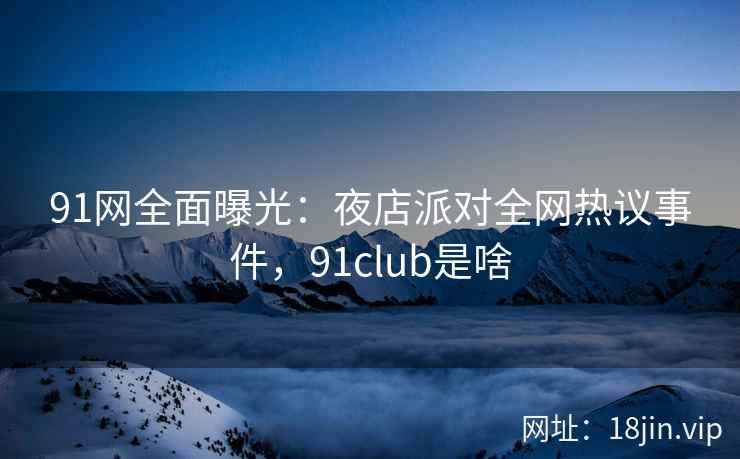 91网全面曝光：夜店派对全网热议事件，91club是啥