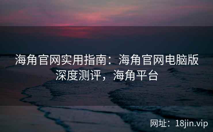 海角官网实用指南：海角官网电脑版深度测评，海角平台