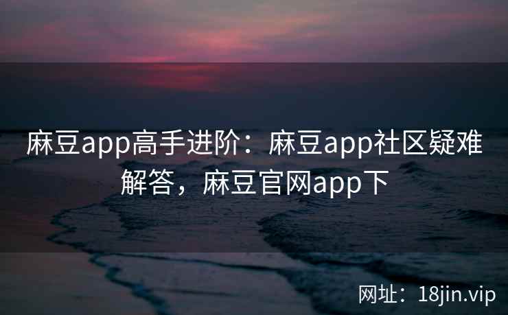 麻豆app高手进阶：麻豆app社区疑难解答，麻豆官网app下