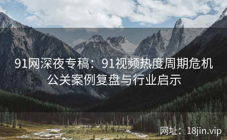 91网深夜专稿：91视频热度周期危机公关案例复盘与行业启示