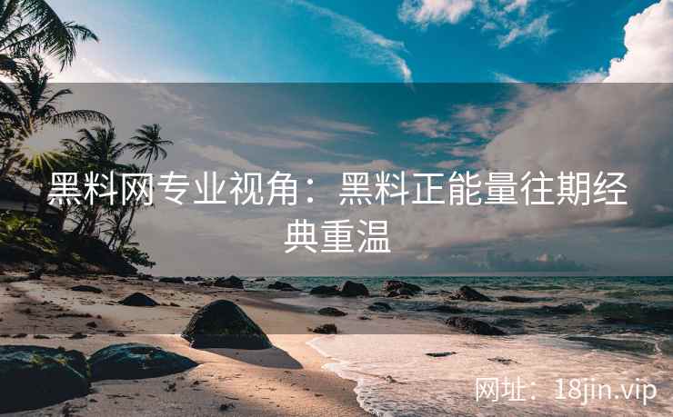 黑料网专业视角：黑料正能量往期经典重温
